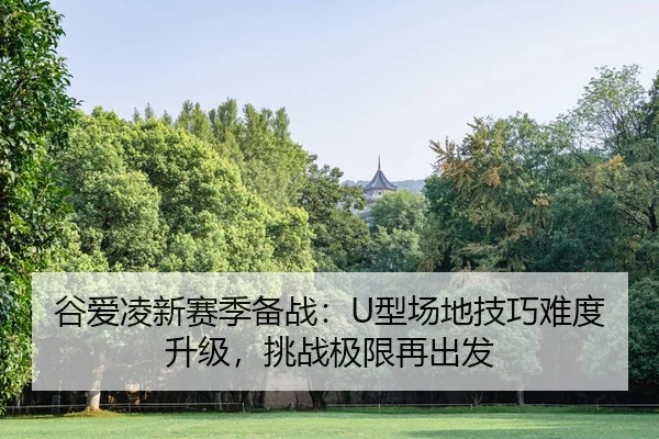 谷爱凌新赛季备战：U型场地技巧难度升级，挑战极限再出发