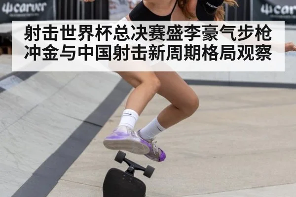 射击世界杯总决赛盛李豪气步枪冲金与中国射击新周期格局观察